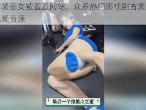 中国古装美女被羞羞网站，众多热门影视剧古装美女无遮挡视频资源