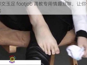 国产脚交玉足 footjob 调教专用情趣丝袜，让你体验极致快感