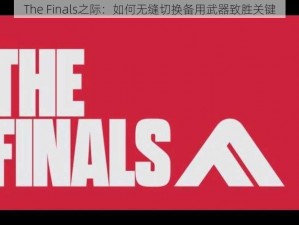 The Finals之际：如何无缝切换备用武器致胜关键