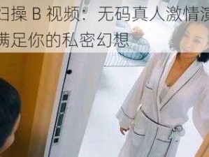 少妇操 B 视频：无码真人激情演绎，满足你的私密幻想