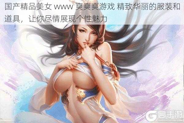 国产精品美女 www 爽爽爽游戏 精致华丽的服装和道具，让你尽情展现个性魅力