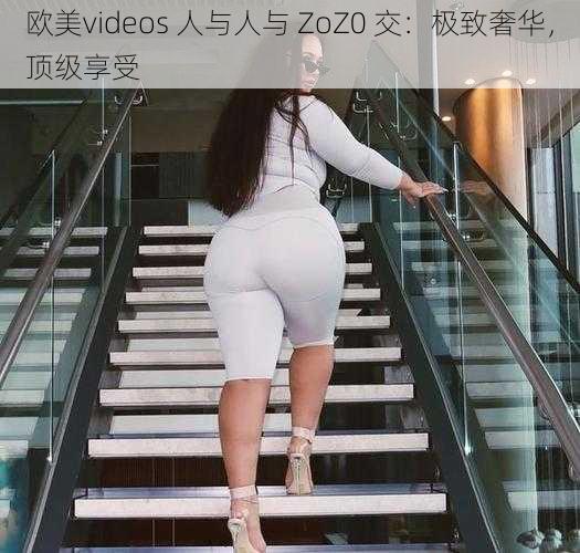 欧美videos 人与人与 ZoZ0 交：极致奢华，顶级享受