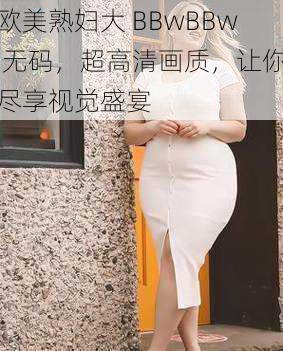 欧美熟妇大 BBwBBw 无码，超高清画质，让你尽享视觉盛宴