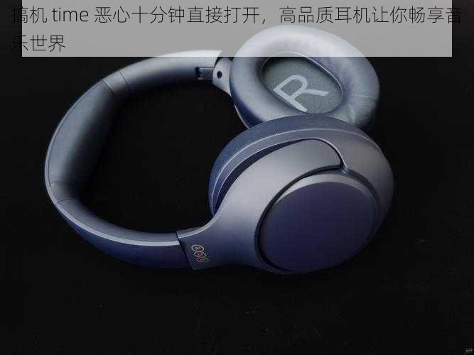 搞机 time 恶心十分钟直接打开，高品质耳机让你畅享音乐世界