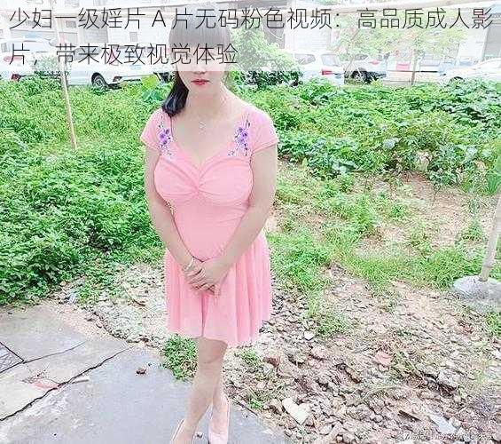 少妇一级婬片 A 片无码粉色视频：高品质成人影片，带来极致视觉体验