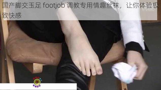 国产脚交玉足 footjob 调教专用情趣丝袜，让你体验极致快感