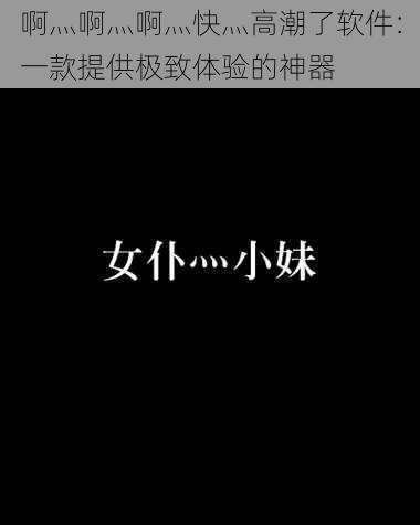 啊灬啊灬啊灬快灬高潮了软件：一款提供极致体验的神器