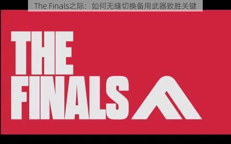 The Finals之际：如何无缝切换备用武器致胜关键