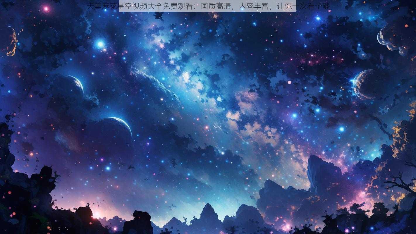 天美麻花星空视频大全免费观看：画质高清，内容丰富，让你一次看个够