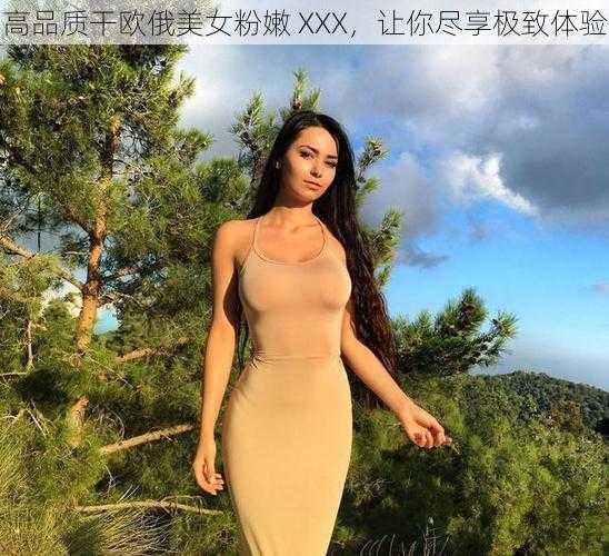 高品质干欧俄美女粉嫩 XXX，让你尽享极致体验