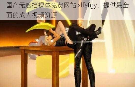 国产无遮挡裸体免费网站 xlfsfgy，提供最全面的成人视频资源