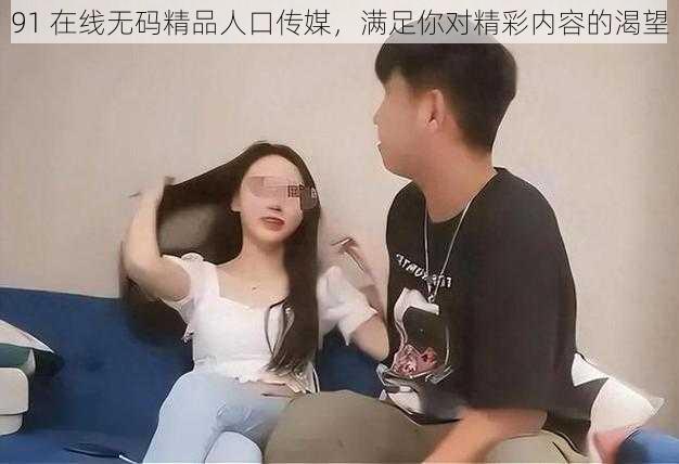 91 在线无码精品人口传媒，满足你对精彩内容的渴望