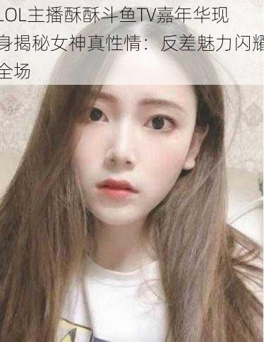 LOL主播酥酥斗鱼TV嘉年华现身揭秘女神真性情：反差魅力闪耀全场