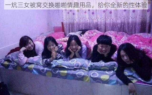 一炕三女被窝交换啪啪情趣用品，给你全新的性体验